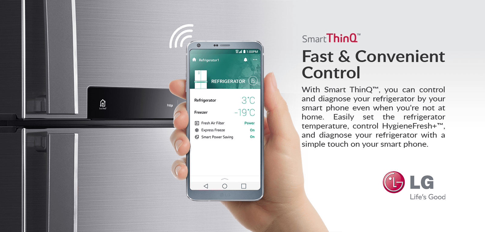 Fast & Convenient Control With Smart ThinQ™, you can control and diagnose your refrigerator by your smart phone even when you're not at home. Easily set the refrigerator temperature, control HygieneFresh+™, and diagnose your refrigerator with simple touch on your smart phone.